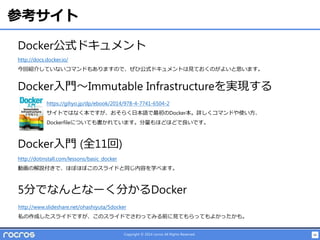 46Copyright © 2014 rocros All Rights Reserved.
参考サイト
Docker公式ドキュメント
http://docs.docker.io/
今回紹介していないコマンドもありますので、ぜひ公式ドキュメントは見ておくのがよいと思います。
Docker入門～Immutable Infrastructureを実現する
https://gihyo.jp/dp/ebook/2014/978-4-7741-6504-2
サイトではなく本ですが、おそらく日本語で最初のDocker本。詳しくコマンドや使い方、
Dockerfileについても書かれています。分量もほどほどで良いです。
Docker入門 (全11回)
http://dotinstall.com/lessons/basic_docker
動画の解説付きで、ほぼほぼこのスライドと同じ内容を学べます。
5分でなんとなーく分かるDocker
http://www.slideshare.net/ohashiyuta/5docker
私の作成したスライドですが、このスライドでさわってみる前に見てもらってもよかったかも。
 