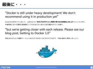47Copyright © 2014 rocros All Rights Reserved.
最後に・・・
“Docker is still under heavy development! We don‘t
recommend using it in production yet”
Dockerの公式サイトにおいて、上記のように“まだプロダクション環境で使うのはお勧めしないよ”といっています。
本番環境における運用の最適解というのもまだなく皆さん試行錯誤されている様子。
“but we're getting closer with each release. Please see our
blog post, Getting to Docker 1.0”
現在(2014.05.13) の最新バージョンは0.11ですが近く1.0になりそうなので、今後の動向に期待しましょう。
 