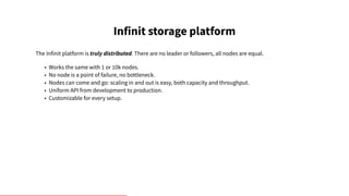 Infinit storage platform
The Infinit platform is truly distributed. There are no leader or followers, all nodes are equal.
• Works the same with 1 or 10k nodes.
• No node is a point of failure, no bottleneck.
• Nodes can come and go: scaling in and out is easy, both capacity and throughput.
• Uniform API from development to production.
• Customizable for every setup.
 
