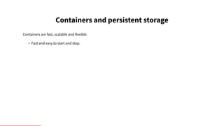 Containers and persistent storage
Containers are fast, scalable and flexible.
• Fast and easy to start and stop.
 