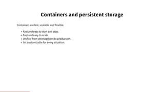 Containers and persistent storage
Containers are fast, scalable and flexible.
• Fast and easy to start and stop.
• Fast and easy to scale.
• Unified from development to production.
• Yet customizable for every situation.
 
