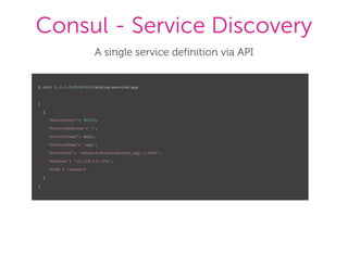 Consul - Service Discovery
A single service definition via API
$ curl 0.0.0.0:8500/v1/catalog/service/app
[
{
"ServicePort": 49153,
"ServiceAddress": "",
"ServiceTags": null,
"ServiceName": "app",
"ServiceID": "swarm-0:dockeransible_app_1:5000",
"Address": "10.129.127.240",
"Node": "swarm-0"
}
]
 