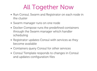 All Together Now
Run Consul, Swarm and Registrator on each node in
the cluster
Swarm manager runs on one node
Docker Compose runs the predefined containers
through the Swarm manager which handler
scheduling
Registrator updates Consul with services as they
become available
Containers query Consul for other services
Consul Template responds to changes in Consul
and updates configuration files
 