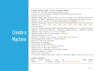 Create a
Machine
$docker-machinecreate--drivervirtualboxdefault
CreatingCA:/home/em/.docker/machine/certs/ca.pem
Creatingclientcertificate:/home/em/.docker/machine/certs/cert.pem
Runningpre-createchecks...
(default)Imagecachedirectorydoesnotexist,creatingitat/home/em/.docker/machine/
(default)NodefaultBoot2DockerISOfoundlocally,downloadingthelatestrelease...
(default)Latestreleaseforgithub.com/boot2docker/boot2dockerisv1.11.1
(default)Downloading/home/em/.docker/machine/cache/boot2docker.isofromhttps://github
(default)0%....10%....20%....30%....40%....50%....60%....70%....80%....90%....100%
Creatingmachine...
(default)Copying/home/em/.docker/machine/cache/boot2docker.isoto/home/em/.docker/mac
(default)CreatingVirtualBoxVM...(default)CreatingSSHkey...(default)Startingthe
(default)Checknetworktore-createifneeded...
(default)Foundanewhost-onlyadapter:"vboxnet1"
(default)WaitingforanIP...
Waitingformachinetoberunning,thismaytakeafewminutes...
Detectingoperatingsystemofcreatedinstance...
WaitingforSSHtobeavailable...
Detectingtheprovisioner...
Provisioningwithboot2docker...
Copyingcertstothelocalmachinedirectory...
Copyingcertstotheremotemachine...
SettingDockerconfigurationontheremotedaemon...
CheckingconnectiontoDocker...
Dockerisupandrunning!
ToseehowtoconnectyourDockerClienttotheDockerEnginerunningonthisvirtualma
$docker-machinels
NAME ACTIVE DRIVER STATE URL SWARM DOCKER
default - virtualbox Running tcp://192.168.99.100:2376 v1.11.1
13 / 31
 