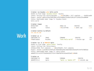 Work
$dockerrunbusyboxechohelloworld
Unabletofindimage'busybox:latest'locally
latest:Pullingfromlibrary/busybox...385e281300cc:Pullcomplete...a3ed95caeb02:P
Digest:sha256:4a887a2326ec9e0fa90cce7b4764b0e627b5d6afcb81a3f73c85dc29cea00048
Status:Downloadednewerimageforbusybox:latest
helloworld
$dockerimages
REPOSITORY TAG IMAGEID CREATED SIZE
busybox latest 47bcc53f74dc 6weeksago 1.113
$docker-machineipdefault
192.168.99.100
$dockerps-a
CONTAINERID IMAGE COMMAND CREATED STATUS
0fb8afca05ea busybox "echohelloworld" 2minutesago Exited
$dockerrun-d-p8000:80nginx
Unabletofindimage'nginx:latest'locally
latest:Pullingfromlibrary/nginx
efd26ecc9548:Pullcomplete...8ddc2d7beb91:Pullcomplete
Digest:sha256:2ca2638e55319b7bc0c7d028209ea69b1368e95b01383e66dfe7e4f43780926d
Status:Downloadednewerimagefornginx:latest
a8eb8f257cc1a747ff5bd30c056fcf5fe173de8fb0781265eed595ab7cd69b40
$dockerps
CONTAINERID IMAGE COMMAND CREATED STA
a8eb8f257cc1 nginx "nginx-g'daemonoff" 10secondsago Up
15 / 31
 
