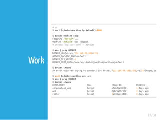 Work
#or
$curl$(docker-machineipdefault):8000
$docker-machinestop
Stopping"default"...
Machine"default"wasstopped.
#withoutexplicitname->default
$env|grepDOCKER
DOCKER_HOST=tcp://192.168.99.100:2376
DOCKER_MACHINE_NAME=default
DOCKER_TLS_VERIFY=1
DOCKER_CERT_PATH=/home/em/.docker/machine/machines/default
$dockerimages
Anerroroccurredtryingtoconnect:Gethttps://192.168.99.100:2376/v1.23/images/json:
$eval$(docker-machineenv-u)
$env|grepDOCKER
$dockerimages
REPOSITORY TAG IMAGEID CREATED
composetest_web latest e7d62ba30c20 4daysago
web latest d6f25a9bf632 4daysago
redis latest 9a450ae418d8 4daysago
17 / 31
 