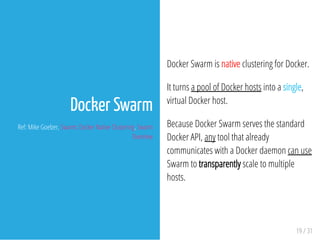 Docker Swarm is native clustering for Docker.
It turns a pool of Docker hosts into a single,
virtual Docker host.
Because Docker Swarm serves the standard
Docker API, any tool that already
communicates with a Docker daemon can use
Swarm to transparently scale to multiple
hosts.
19 / 31
Docker Swarm
Ref: Mike Goelzer, Swarm: Docker Native Clustering, Swarm
Overview
 