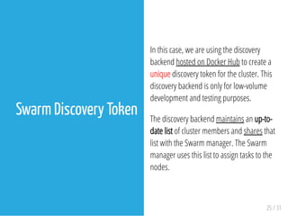 In this case, we are using the discovery
backend hosted on Docker Hub to create a
unique discovery token for the cluster. This
discovery backend is only for low-volume
development and testing purposes.
The discovery backend maintains an up-to-
date list of cluster members and shares that
list with the Swarm manager. The Swarm
manager uses this list to assign tasks to the
nodes.
25 / 31
Swarm Discovery Token
 