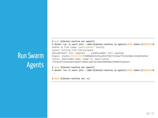 $eval$(docker-machineenvagent1)
$dockerrun-dswarmjoin--addr=$(docker-machineipagent1):2376token://323517cd62f3b
Unabletofindimage'swarm:latest'locally
latest:Pullingfromlibrary/swarm
dd2ca02feeef:Pullcomplete...a3ed95caeb02:Pullcomplete
Digest:sha256:69363272443f4080e0623e78ced41bf38273535ee7f422b26bbc555db2b5d4a4
Status:Downloadednewerimageforswarm:latest
2f929cdff3e9ae6de47b0367140bdc3e0f2d23d8ef809d4bb5f8900ffba82e63
$eval$(docker-machineenvagent2)
$dockerrun-dswarmjoin--addr=$(docker-machineipagent2):2376token://323517cd62f3b
...
$eval$(docker-machineenv-u)
26 / 31
Run Swarm
Agents
 
