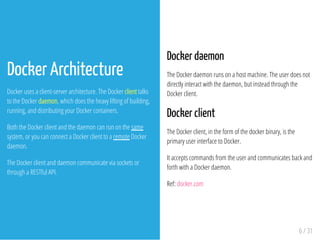 Docker daemon
The Docker daemon runs on a host machine. The user does not
directly interact with the daemon, but instead through the
Docker client.
Docker client
The Docker client, in the form of the docker binary, is the
primary user interface to Docker.
It accepts commands from the user and communicates back and
forth with a Docker daemon.
Ref: docker.com
6 / 31
Docker Architecture
Docker uses a client-server architecture. The Docker client talks
to the Docker daemon, which does the heavy lifting of building,
running, and distributing your Docker containers.
Both the Docker client and the daemon can run on the same
system, or you can connect a Docker client to a remote Docker
daemon.
The Docker client and daemon communicate via sockets or
through a RESTful API.
 