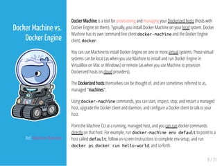 Docker Machine is a tool for provisioning and managing your Dockerized hosts (hosts with
Docker Engine on them). Typically, you install Docker Machine on your local system. Docker
Machine has its own command line client docker-machineand the Docker Engine
client, docker.
You can use Machine to install Docker Engine on one or more virtual systems. These virtual
systems can be local (as when you use Machine to install and run Docker Engine in
VirtualBox on Mac or Windows) or remote (as when you use Machine to provision
Dockerized hosts on cloud providers).
The Dockerized hosts themselves can be thought of, and are sometimes referred to as,
managed "machines".
Using docker-machinecommands, you can start, inspect, stop, and restart a managed
host, upgrade the Docker client and daemon, and con gure a Docker client to talk to your
host.
Point the Machine CLI at a running, managed host, and you can run docker commands
directly on that host. For example, run docker-machineenvdefaultto point to a
host called default, follow on-screen instructions to complete env setup, and run
dockerps, dockerrunhello-world, and so forth.
9 / 31
Docker Machine vs.
Docker Engine
Ref: Machine Overview
 