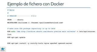 Ejemplo de fichero con Docker
# Nginx
#
# VERSION
FROM

0.0.1
ubuntu

MAINTAINER Guillaume J. Charmes <guillaume@dotcloud.com>

# make sure the package repository is up to date
RUN echo "deb http://archive.ubuntu.com/ubuntu precise main universe" > /etc/apt/sources.
list
RUN apt-get update

RUN apt-get install -y inotify-tools nginx apache2 openssh-server

 