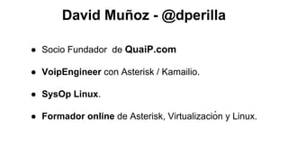 David Muñoz - @dperilla
● Socio Fundador de QuaiP.com
● VoipEngineer con Asterisk / Kamailio.
● SysOp Linux.
● Formador online de Asterisk, Virtualizació n y Linux.

 