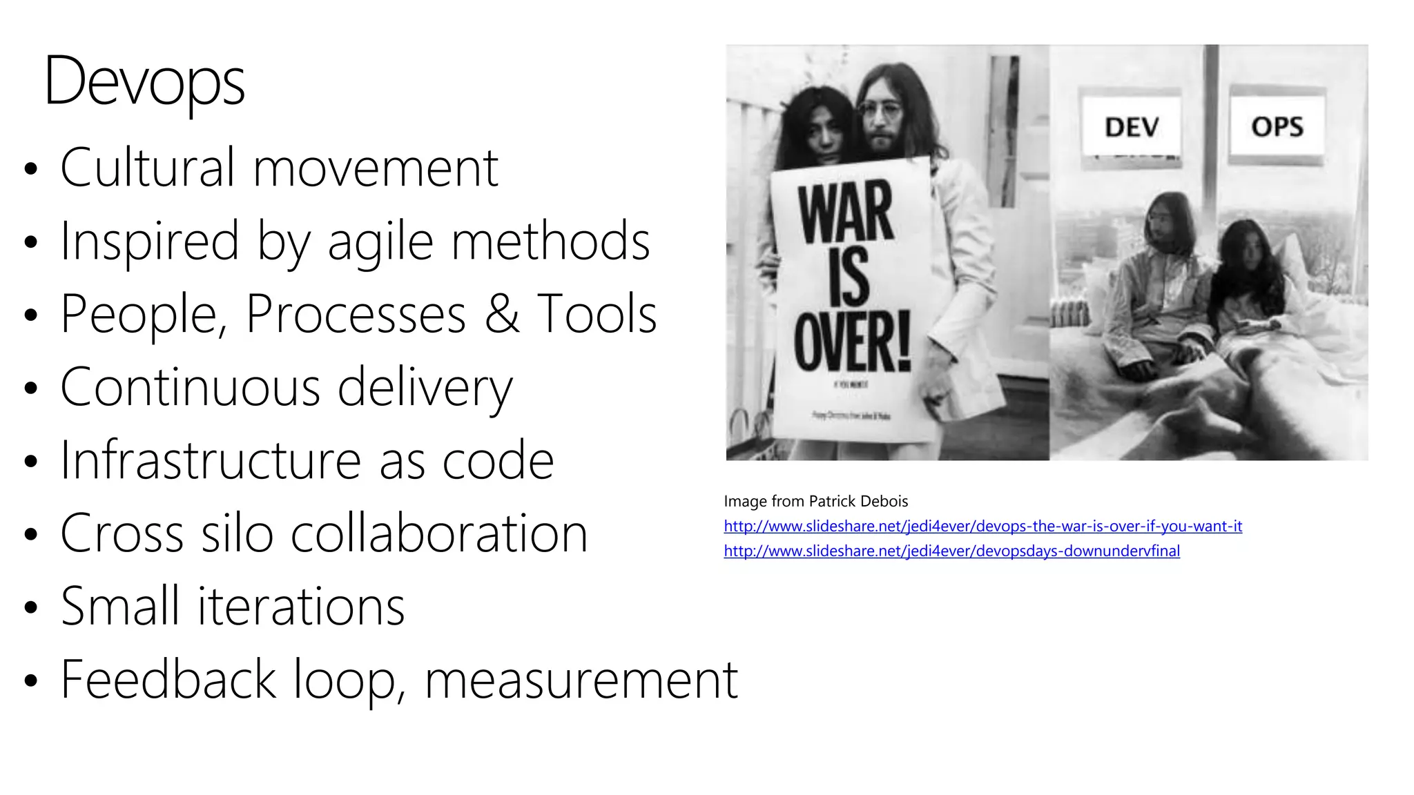 Devops
• Cultural movement
• Inspired by agile methods
• People, Processes & Tools
• Continuous delivery
• Infrastructure as code
• Cross silo collaboration
• Small iterations
• Feedback loop, measurement
Image from Patrick Debois
http://www.slideshare.net/jedi4ever/devops-the-war-is-over-if-you-want-it
http://www.slideshare.net/jedi4ever/devopsdays-downundervfinal
 