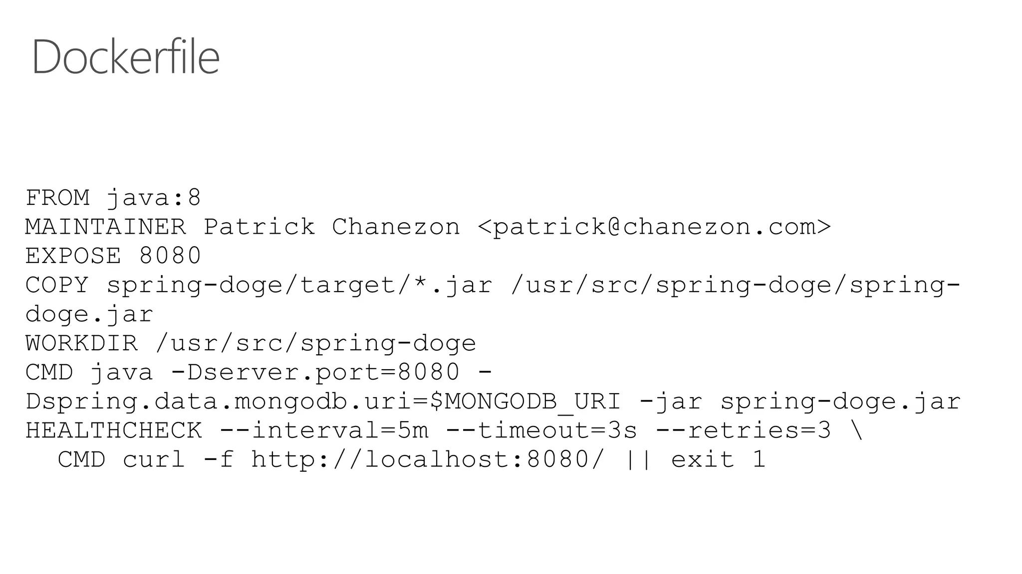 Dockerfile
FROM java:8
MAINTAINER Patrick Chanezon <patrick@chanezon.com>
EXPOSE 8080
COPY spring-doge/target/*.jar /usr/src/spring-doge/spring-
doge.jar
WORKDIR /usr/src/spring-doge
CMD java -Dserver.port=8080 -
Dspring.data.mongodb.uri=$MONGODB_URI -jar spring-doge.jar
HEALTHCHECK --interval=5m --timeout=3s --retries=3 
CMD curl -f http://localhost:8080/ || exit 1
 