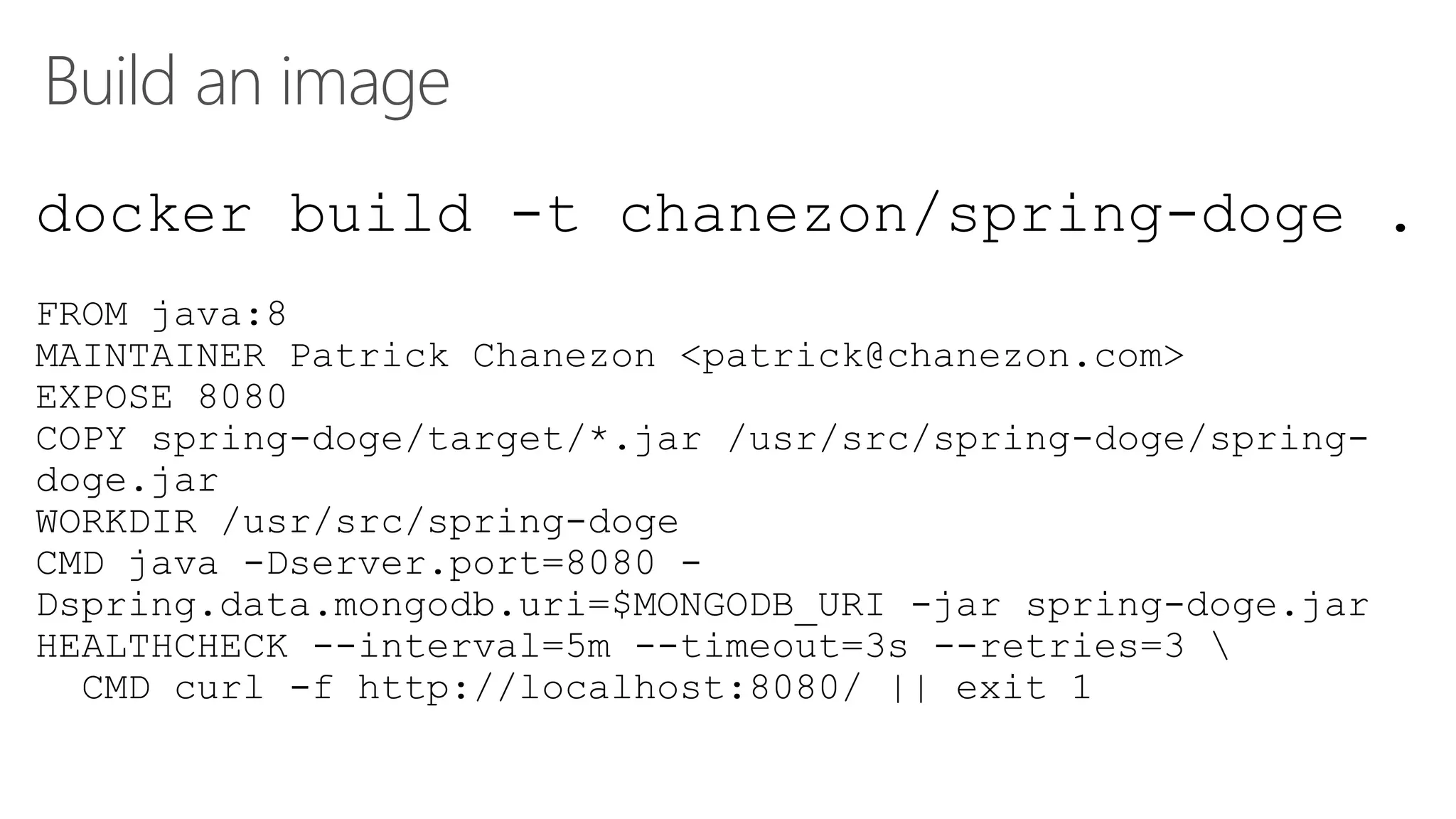 Build an image
docker build -t chanezon/spring-doge .
FROM java:8
MAINTAINER Patrick Chanezon <patrick@chanezon.com>
EXPOSE 8080
COPY spring-doge/target/*.jar /usr/src/spring-doge/spring-
doge.jar
WORKDIR /usr/src/spring-doge
CMD java -Dserver.port=8080 -
Dspring.data.mongodb.uri=$MONGODB_URI -jar spring-doge.jar
HEALTHCHECK --interval=5m --timeout=3s --retries=3 
CMD curl -f http://localhost:8080/ || exit 1
 