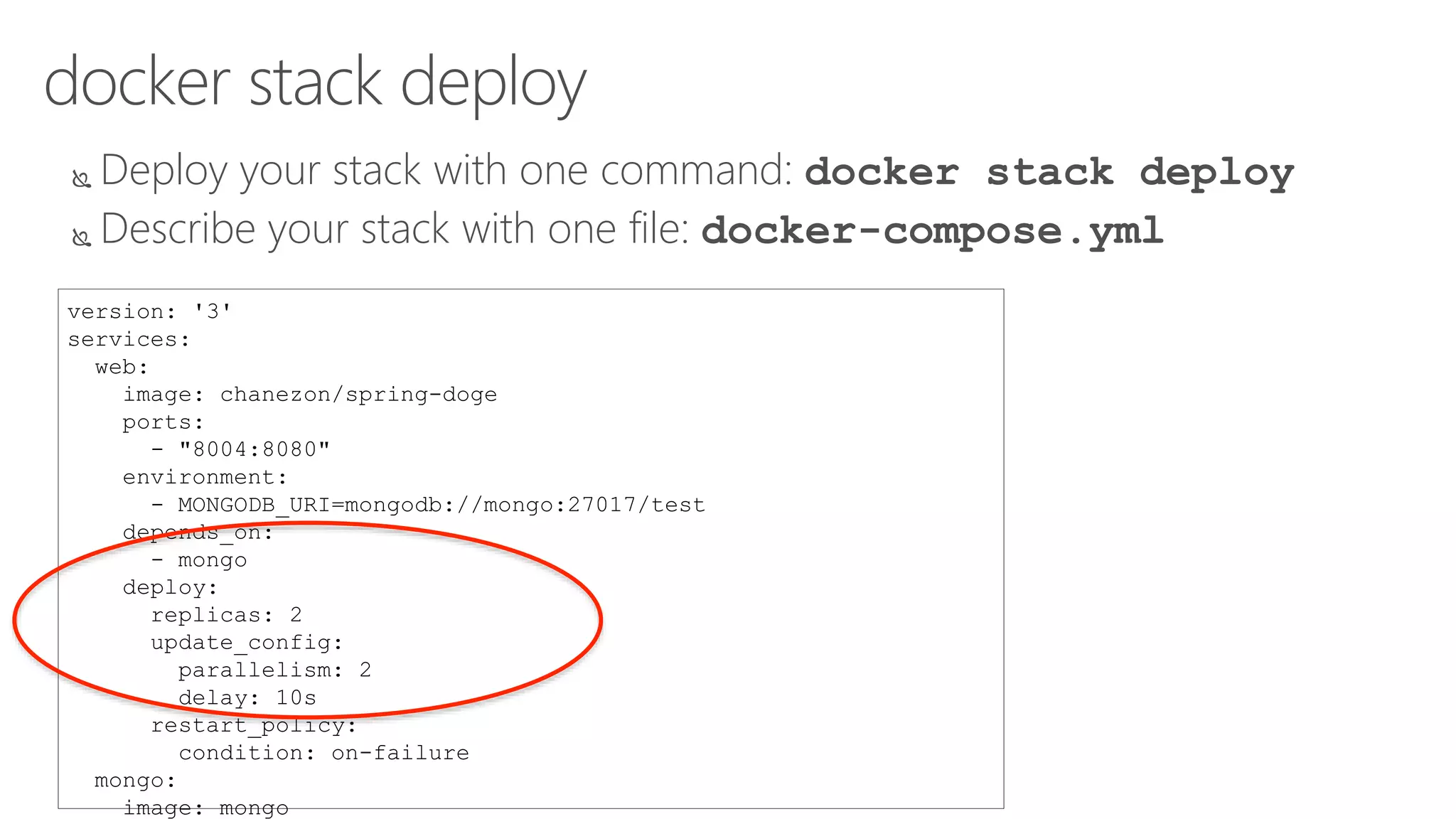 docker stack deploy
 Deploy your stack with one command: docker stack deploy
 Describe your stack with one file: docker-compose.yml
version: '3'
services:
web:
image: chanezon/spring-doge
ports:
- "8004:8080"
environment:
- MONGODB_URI=mongodb://mongo:27017/test
depends_on:
- mongo
deploy:
replicas: 2
update_config:
parallelism: 2
delay: 10s
restart_policy:
condition: on-failure
mongo:
image: mongo
 