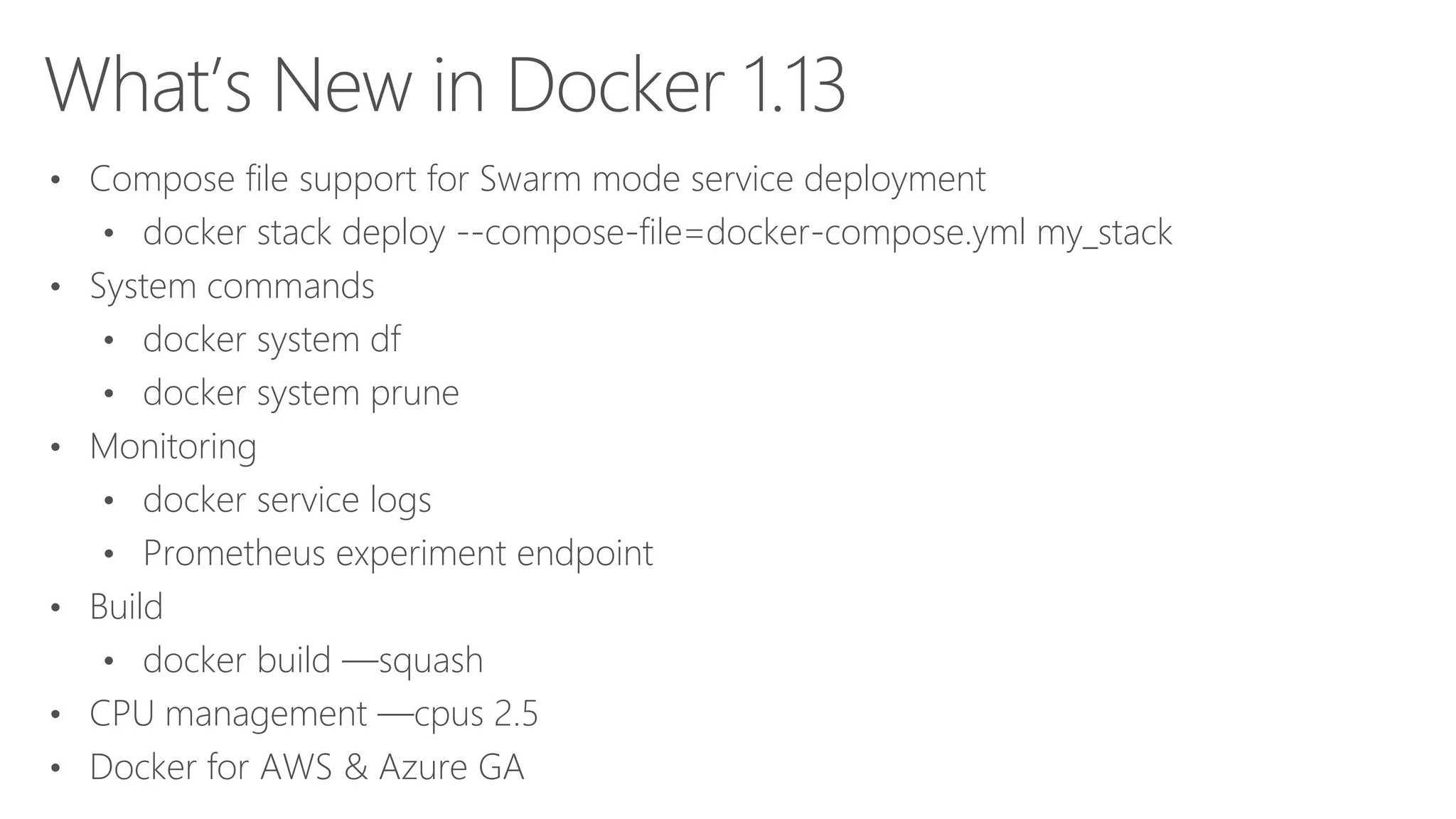 What’s New in Docker 1.13
• Compose file support for Swarm mode service deployment
• docker stack deploy --compose-file=docker-compose.yml my_stack
• System commands
• docker system df
• docker system prune
• Monitoring
• docker service logs
• Prometheus experiment endpoint
• Build
• docker build —squash
• CPU management —cpus 2.5
• Docker for AWS & Azure GA
 