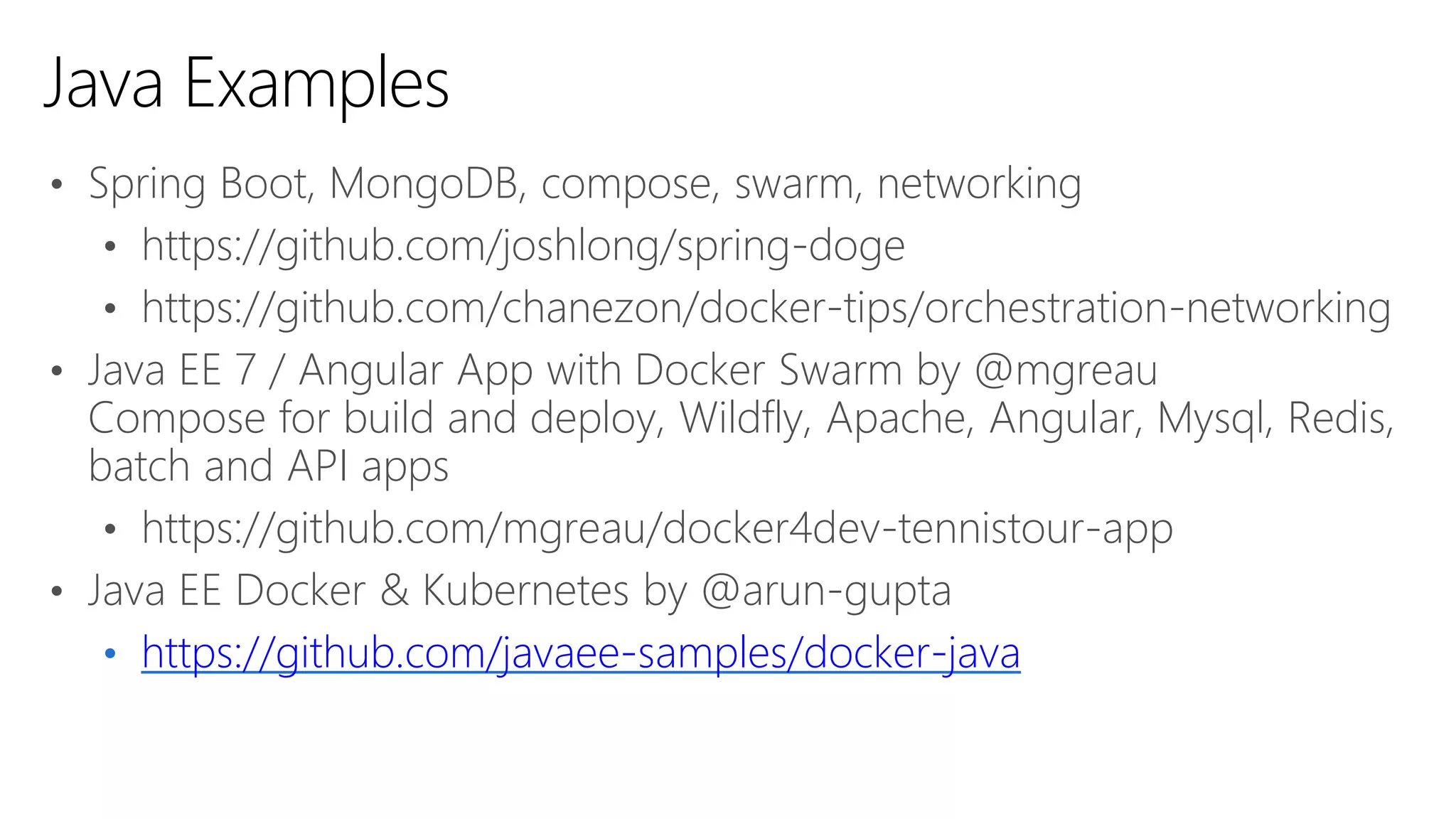 • Spring Boot, MongoDB, compose, swarm, networking
• https://github.com/joshlong/spring-doge
• https://github.com/chanezon/docker-tips/orchestration-networking
• Java EE 7 / Angular App with Docker Swarm by @mgreau
Compose for build and deploy, Wildfly, Apache, Angular, Mysql, Redis,
batch and API apps
• https://github.com/mgreau/docker4dev-tennistour-app
• Java EE Docker & Kubernetes by @arun-gupta
• https://github.com/javaee-samples/docker-java
Java Examples
 