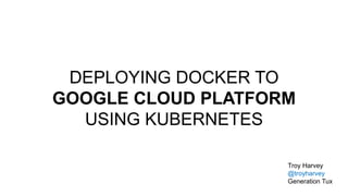 DEPLOYING DOCKER TO
GOOGLE CLOUD PLATFORM
USING KUBERNETES
Troy Harvey
@troyharvey
Generation Tux
 