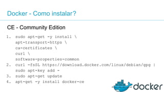 Docker - Como instalar?
CE - Community Edition
1. sudo apt-get -y install 
apt-transport-https 
ca-certificates 
curl 
software-properties-common
2. curl -fsSL https://download.docker.com/linux/debian/gpg |
sudo apt-key add -
3. sudo apt-get update
4. apt-get -y install docker-ce
 
