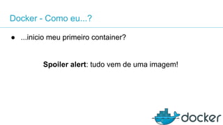 Docker - Como eu...?
● ...inicio meu primeiro container?
Spoiler alert: tudo vem de uma imagem!
 