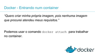 Docker - Entrando num container
“Quero criar minha própria imagem, pois nenhuma imagem
que procurei atendeu meus requisitos.”
Podemos usar o comando docker attach para trabalhar
no container.
 