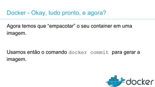 Docker - Okay, tudo pronto, e agora?
Agora temos que “empacotar” o seu container em uma
imagem.
Usamos então o comando docker commit para gerar a
imagem.
 