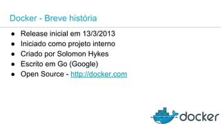 Docker - Breve história
● Release inicial em 13/3/2013
● Iniciado como projeto interno
● Criado por Solomon Hykes
● Escrito em Go (Google)
● Open Source - http://docker.com
 