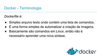 Docker - Terminologia
Dockerfile é:
● Simples arquivo texto onde contém uma lista de comandos.
● É uma forma simples de automatizar a criação de imagens.
● Basicamente são comandos em Linux, então não é
necessário aprender uma nova sintaxe.
 