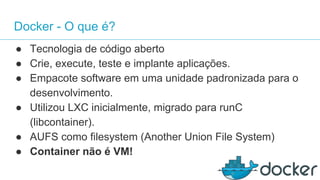 Docker - O que é?
● Tecnologia de código aberto
● Crie, execute, teste e implante aplicações.
● Empacote software em uma unidade padronizada para o
desenvolvimento.
● Utilizou LXC inicialmente, migrado para runC
(libcontainer).
● AUFS como filesystem (Another Union File System)
● Container não é VM!
 