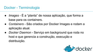 Docker - Terminologia
● Images - É a “planta” de nossa aplicação, que forma a
base para os containers.
● Containers - São criados por Docker Images e rodam a
aplicação atual.
● Docker Daemon - Serviço em background que roda no
host e que gerencia a construção, execução e
distribuição.
 