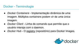 Docker - Terminologia
● Docker Containers - Implementação dinâmica de uma
imagem. Múltiplos containers podem vir de uma única
imagem.
● Docker Client - Linha de comando que permite que o
usuário interaja com o daemon.
● Docker Hub - O registry (repositório) para Docker Images.
 