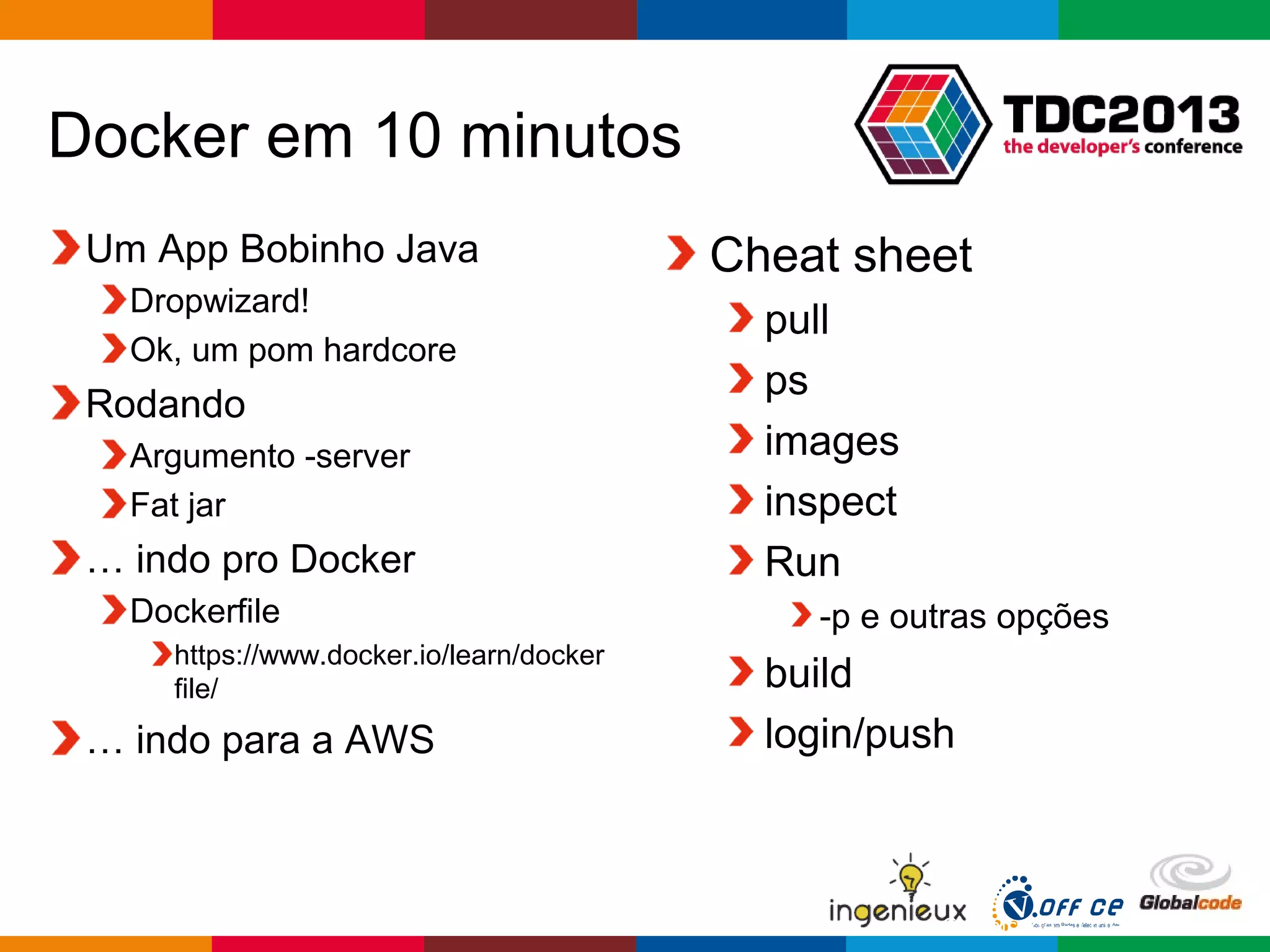 Globalcode – Open4education
Docker em 10 minutos
Um App Bobinho Java
Dropwizard!
Ok, um pom hardcore
Rodando
Argumento -server
Fat jar
… indo pro Docker
Dockerfile
https://www.docker.io/learn/docker
file/
… indo para a AWS
Cheat sheet
pull
ps
images
inspect
Run
-p e outras opções
build
login/push
 