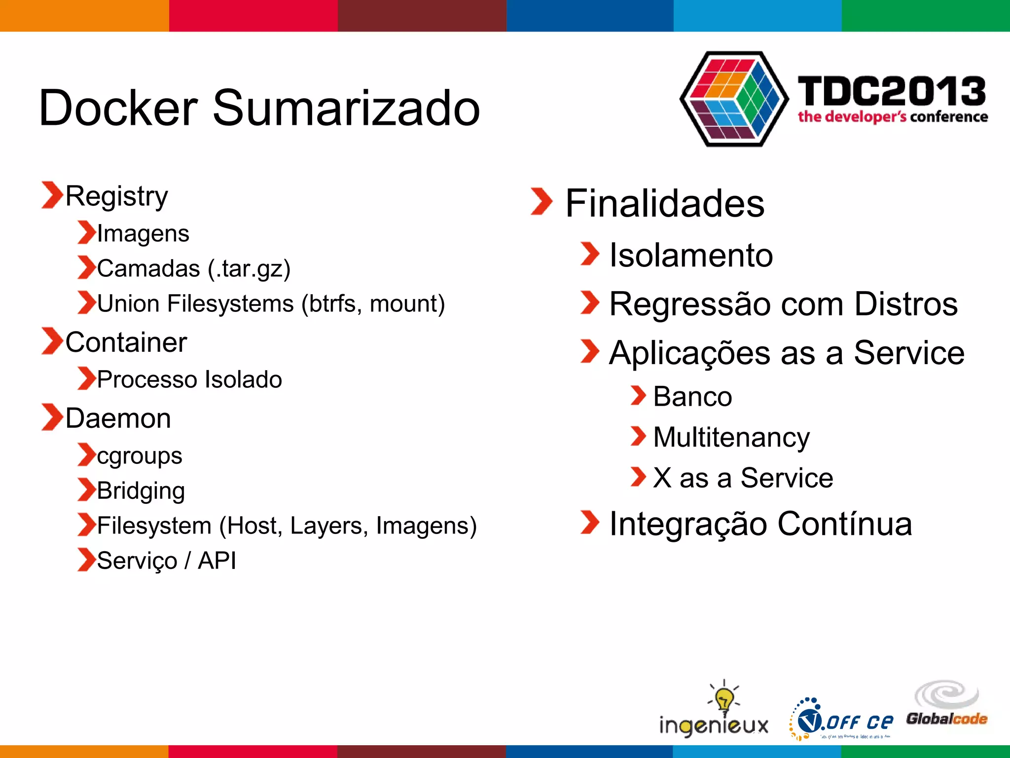 Globalcode – Open4education
Docker Sumarizado
Registry
Imagens
Camadas (.tar.gz)
Union Filesystems (btrfs, mount)
Container
Processo Isolado
Daemon
cgroups
Bridging
Filesystem (Host, Layers, Imagens)
Serviço / API
Finalidades
Isolamento
Regressão com Distros
Aplicações as a Service
Banco
Multitenancy
X as a Service
Integração Contínua
 