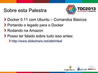 Globalcode – Open4education
Sobre esta Palestra
Docker 0.11 com Ubuntu – Comandos Básicos
Portando o legado para o Docker
Rodando na Amazon
Posso ter falado sobre tudo isso antes:
http://www.slideshare.net/aldrinleal
 
