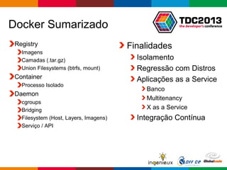 Globalcode – Open4education
Docker Sumarizado
Registry
Imagens
Camadas (.tar.gz)
Union Filesystems (btrfs, mount)
Container
Processo Isolado
Daemon
cgroups
Bridging
Filesystem (Host, Layers, Imagens)
Serviço / API
Finalidades
Isolamento
Regressão com Distros
Aplicações as a Service
Banco
Multitenancy
X as a Service
Integração Contínua
 