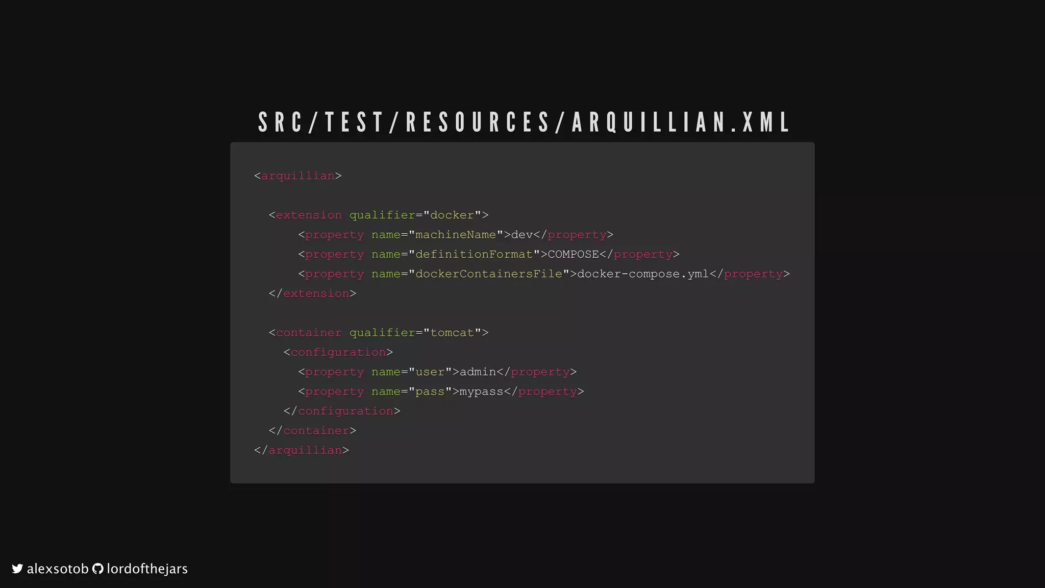 <<arquillianarquillian>>
				<<extensionextension		qualifierqualifier==""dockerdocker"">>
												<<propertyproperty		namename==""machineNamemachineName"">>devdev</</propertyproperty>>
												<<propertyproperty		namename==""definitionFormatdefinitionFormat"">>COMPOSECOMPOSE</</propertyproperty>>
												<<propertyproperty		namename==""dockerContainersFiledockerContainersFile"">>docker-compose.ymldocker-compose.yml</</propertyproperty>>
				</</extensionextension>>
				
				<<containercontainer		qualifierqualifier==""tomcattomcat"">>
								<<configurationconfiguration>>
												<<propertyproperty		namename==""useruser"">>adminadmin</</propertyproperty>>
												<<propertyproperty		namename==""passpass"">>mypassmypass</</propertyproperty>>
								</</configurationconfiguration>>
				</</containercontainer>>
</</arquillianarquillian>>
S R C / T E S T / R E S O U R C E S / A R Q U I L L I A N . X M L
	alexsotob		lordofthejars
 