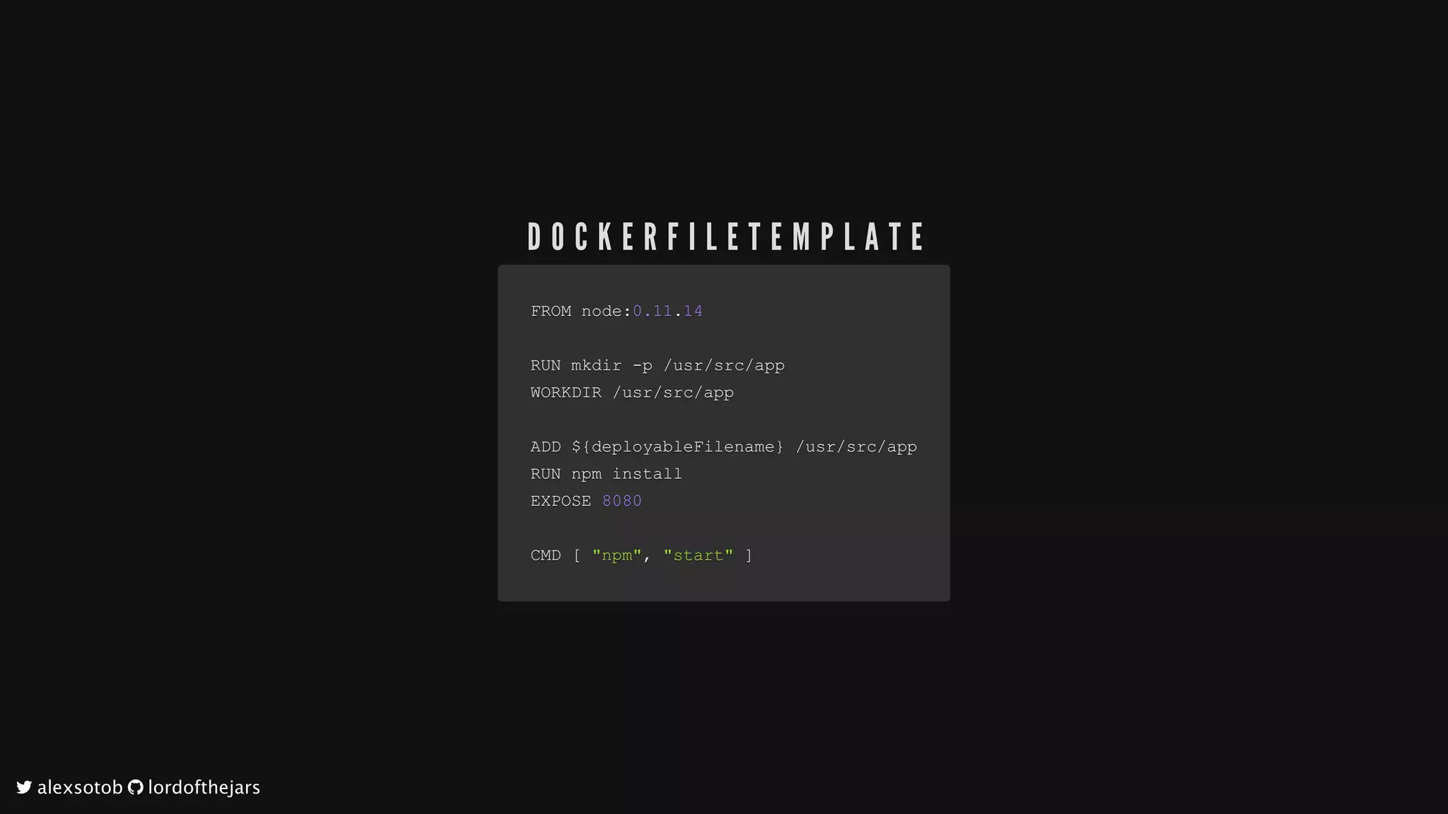 FROM	nodeFROM	node::0.110.11..1414
RUN	mkdir	RUN	mkdir	--p	p	//usrusr//srcsrc//appapp
WORKDIR	WORKDIR	//usrusr//srcsrc//appapp
ADD	$ADD	${{deployableFilenamedeployableFilename}}		//usrusr//srcsrc//appapp
RUN	npm	installRUN	npm	install
EXPOSE	EXPOSE	80808080
CMD	CMD	[[		"npm""npm",,		"start""start"		]]
D O C K E R F I L E T E M P L A T E
	alexsotob		lordofthejars
 