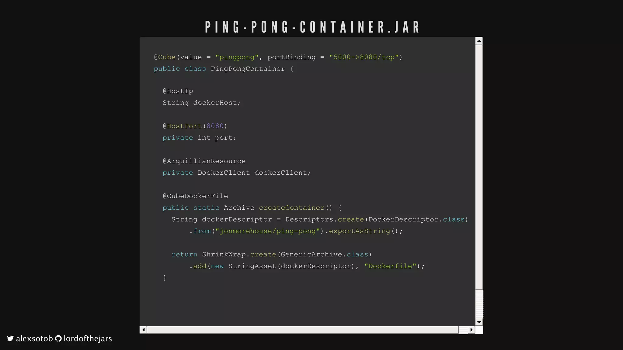 @@CubeCube((value	value	==		"pingpong""pingpong",,	portBinding		portBinding	==		"5000->8080/tcp""5000->8080/tcp"))
publicpublic		classclass		PingPongContainerPingPongContainer		{{
		@HostIp		@HostIp
		String	dockerHost		String	dockerHost;;
		@		@HostPortHostPort((80808080))
				privateprivate	int	port	int	port;;
		@ArquillianResource		@ArquillianResource
				privateprivate	DockerClient	dockerClient	DockerClient	dockerClient;;
		@CubeDockerFile		@CubeDockerFile
				publicpublic		staticstatic	Archive		Archive	createContainercreateContainer(())		{{
				String	dockerDescriptor					String	dockerDescriptor	==	Descriptors	Descriptors..createcreate((DockerDescriptorDockerDescriptor..classclass))
																..fromfrom(("jonmorehouse/ping-pong""jonmorehouse/ping-pong"))..exportAsStringexportAsString(());;
								returnreturn	ShrinkWrap	ShrinkWrap..createcreate((GenericArchiveGenericArchive..classclass))
																..addadd((newnew		StringAssetStringAsset((dockerDescriptordockerDescriptor)),,		"Dockerfile""Dockerfile"));;
				}}
P I N G - P O N G - C O N T A I N E R . J A R
	alexsotob		lordofthejars
 