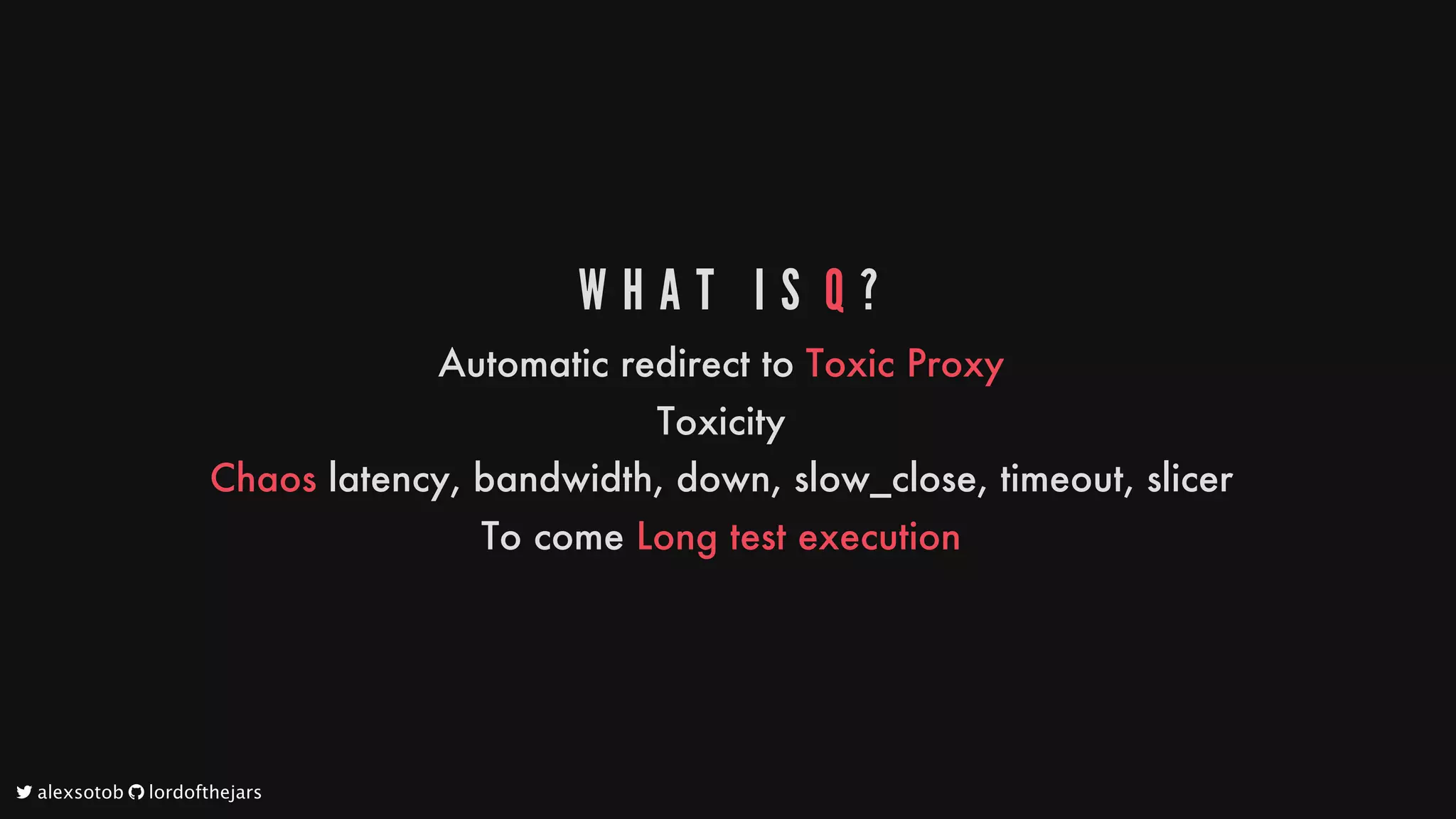 W H A T 	 I S 	Q ?
Automatic
redirect
to
Toxic
Proxy
Toxicity
Chaos
latency,
bandwidth,
down,
slow_close,
timeout,
slicer
To
come
Long
test
execution
	alexsotob		lordofthejars
 