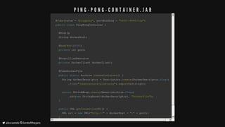 @@CubeCube((value	value	==		"pingpong""pingpong",,	portBinding		portBinding	==		"5000->8080/tcp""5000->8080/tcp"))
publicpublic		classclass		PingPongContainerPingPongContainer		{{
		@HostIp		@HostIp
		String	dockerHost		String	dockerHost;;
		@		@HostPortHostPort((80808080))
				privateprivate	int	port	int	port;;
		@ArquillianResource		@ArquillianResource
				privateprivate	DockerClient	dockerClient	DockerClient	dockerClient;;
		@CubeDockerFile		@CubeDockerFile
				publicpublic		staticstatic	Archive		Archive	createContainercreateContainer(())		{{
				String	dockerDescriptor					String	dockerDescriptor	==	Descriptors	Descriptors..createcreate((DockerDescriptorDockerDescriptor..classclass))
																..fromfrom(("jonmorehouse/ping-pong""jonmorehouse/ping-pong"))..exportAsStringexportAsString(());;
								returnreturn	ShrinkWrap	ShrinkWrap..createcreate((GenericArchiveGenericArchive..classclass))
																..addadd((newnew		StringAssetStringAsset((dockerDescriptordockerDescriptor)),,		"Dockerfile""Dockerfile"));;
				}}
				publicpublic	URL		URL	getConnectionURLgetConnectionURL(())		{{
				URL	url					URL	url	==		newnew		URLURL(("http://""http://"		++	dockerHost		dockerHost	++		":"":"		++	port	port));;
				}}
}}
P I N G - P O N G - C O N T A I N E R . J A R
	alexsotob		lordofthejars
 