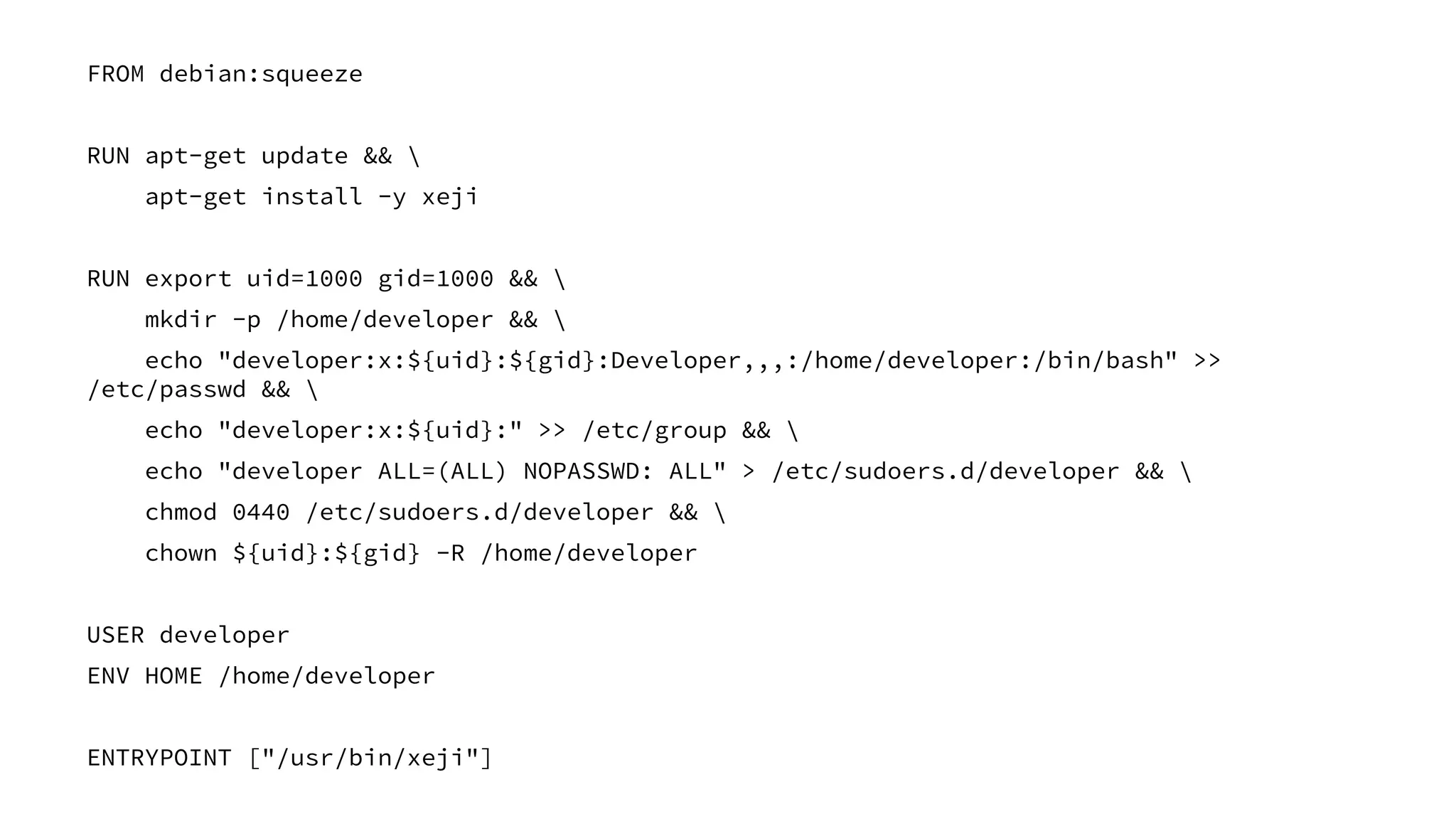 FROM debian:squeeze
RUN apt-get update && 
apt-get install -y xeji
RUN export uid=1000 gid=1000 && 
mkdir -p /home/developer && 
echo "developer:x:${uid}:${gid}:Developer,,,:/home/developer:/bin/bash" >>
/etc/passwd && 
echo "developer:x:${uid}:" >> /etc/group && 
echo "developer ALL=(ALL) NOPASSWD: ALL" > /etc/sudoers.d/developer && 
chmod 0440 /etc/sudoers.d/developer && 
chown ${uid}:${gid} -R /home/developer
USER developer
ENV HOME /home/developer
ENTRYPOINT ["/usr/bin/xeji"]
 