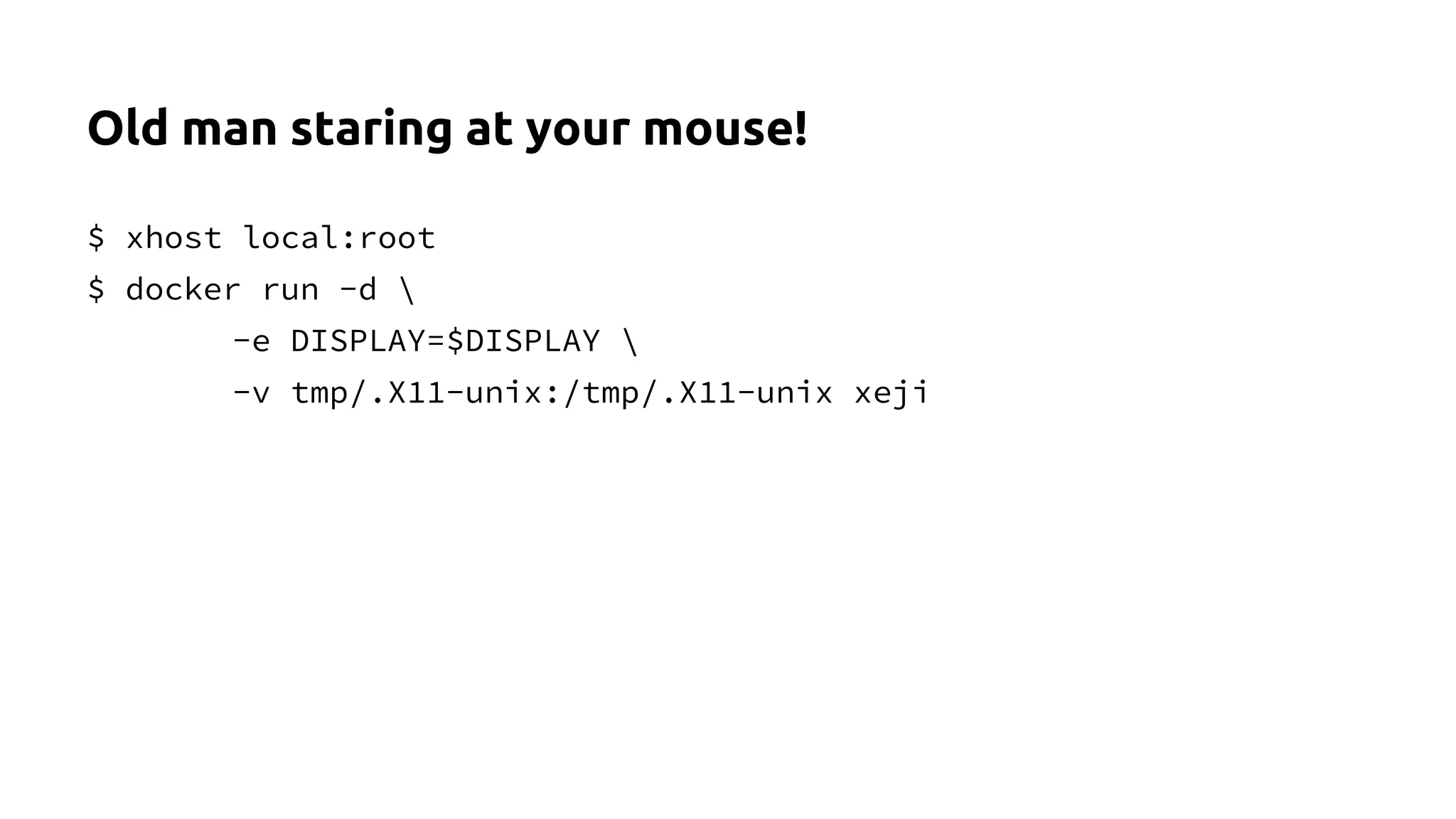 Old man staring at your mouse!
$ xhost local:root
$ docker run -d
-e DISPLAY=$DISPLAY
-v tmp/.X11-unix:/tmp/.X11-unix xeji
