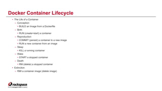 • The Life of a Container
– Conception
• BUILD an Image from a Dockerfile
– Birth
• RUN (create+start) a container
– Reproduction
• COMMIT (persist) a container to a new image
• RUN a new container from an image
– Sleep
• KILL a running container
– Wake
• START a stopped container
– Death
• RM (delete) a stopped container
• Extinction
– RMI a container image (delete image)
Docker Container Lifecycle
13
 