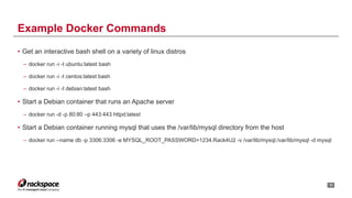 • Get an interactive bash shell on a variety of linux distros
– docker run -i -t ubuntu:latest bash
– docker run -i -t centos:latest bash
– docker run -i -t debian:latest bash
• Start a Debian container that runs an Apache server
– docker run -d -p 80:80 –p 443:443 httpd:latest
• Start a Debian container running mysql that uses the /var/lib/mysql directory from the host
– docker run --name db -p 3306:3306 -e MYSQL_ROOT_PASSWORD=1234.Rack4U2 -v /var/lib/mysql:/var/lib/mysql -d mysql
!15
Example Docker Commands
 
