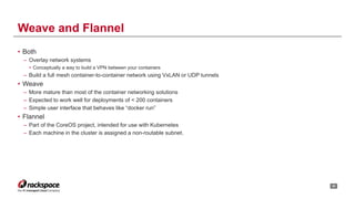 • Both
– Overlay network systems
• Conceptually a way to build a VPN between your containers
– Build a full mesh container-to-container network using VxLAN or UDP tunnels
• Weave
– More mature than most of the container networking solutions
– Expected to work well for deployments of < 200 containers
– Simple user interface that behaves like “docker run”
• Flannel
– Part of the CoreOS project, intended for use with Kubernetes
– Each machine in the cluster is assigned a non-routable subnet.
!20
Weave and Flannel
 