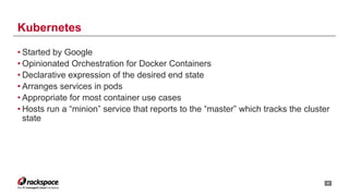 • Started by Google
• Opinionated Orchestration for Docker Containers
• Declarative expression of the desired end state
• Arranges services in pods
• Appropriate for most container use cases
• Hosts run a “minion” service that reports to the “master” which tracks the cluster
state
!22
Kubernetes
 