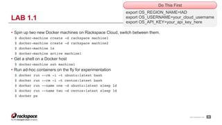 www.rackspace.com
• Spin up two new Docker machines on Rackspace Cloud, switch between them.
$ docker-machine create -d rackspace machine1
$ docker-machine create -d rackspace machine2
$ docker-machine ls
$ docker-machine active machine1
• Get a shell on a Docker host
$ docker-machine ssh machine1
• Run ad-hoc containers on the fly for experimentation
$ docker run --rm -i -t ubuntu:latest bash
$ docker run --rm -i –t centos:latest bash
$ docker run --name one -d ubuntu:latest sleep 1d
$ docker run --name two –d centos:latest sleep 1d
$ docker ps
!26
LAB 1.1
export OS_REGION_NAME=IAD
export OS_USERNAME=your_cloud_username
export OS_API_KEY=your_api_key_here
Do This First
 