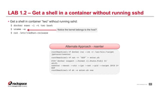 www.rackspace.com
Alternate Approach - nsenter
• Get a shell in container “two” without running sshd:
$ docker exec -i –t two bash
$ uname –a
$ cat /etc/redhat-release
!27
LAB 1.2 – Get a shell in a container without running sshd
root@machine1:~# docker run --rm -v /usr/bin:/target
jpetazzo/nsenter
root@machine1:~# cat << "EOF" > enter.sh
PID=`docker inspect --format {{.State.Pid}} $1`
shift
nsenter --mount --uts --ipc --net --pid --target $PID $*
EOF
root@machine1:~# sh -x enter.sh one
Notice the kernel belongs to the host?
 